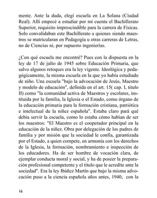 mente. Ante la duda, elegí escuela en La Solana (Ciudad
Real). Allí empecé a estudiar por mi cuenta el Bachillerato
Superior, requisito imprescindible para la carrera de Físicas.
Solo convalidaban este Bachillerato a quienes siendo maes-
tros se matricularan en Pedagogía u otras carreras de Letras,
no de Ciencias ni, por supuesto ingenierías.
¿Con qué escuela me encontré? Pues con la dispuesta en la
ley de 17 de julio de 1945 sobre Educación Primaria, que
salvo algunos retoques era la ley vigente. Ideológica y peda-
gógicamente, la misma escuela en la que yo había estudiado
de niño. Una escuela "bajo la advocación de Jesús, Maestro
y modelo de educación", definida en el art. 15( cap. I, titulo
II) como "la comunidad activa de Maestros y escolares, ins-
tituida por la familia, la Iglesia o el Estado, como órgano de
la educación primaria para la formación cristiana, patriótica
e intelectual de la niñez española". Estaba claro pará qué
debía servir la escuela, como lo estaba cómo habían de ser
los maestros: "El Maestro es el cooperador principal en la
educación de la niñez. Obra por delegación de los padres de
familia y por misión que la sociedad le confía, garantizada
por el Estado, a quien compete, en armonía con los derechos
de la Iglesia, la formación, nombramiento e inspección de
los educadores. Ha de ser hombre de vocación clara, de
ejemplar conducta moral y social, y ha de poseer la prepara-
ción profesional competente y el título que le acredite ante la
sociedad". Era la ley Ibáñez Martín que bajo la misma advo-
cación puso a la ciencia española años antes, 1940, con la
16
 