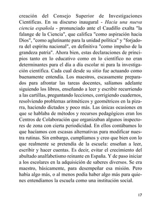 creación del Consejo Superior de Investigaciones
Científicas. En su discurso inaugural - Hacia una nueva
ciencia española - pronunciado ante el Caudillo exalta "la
falange de la Ciencia", que califica "como aspiración hacia
Dios", "como aglutinante para la unidad política" y "forjado-
ra del espíritu nacional", en definitiva "como impulso de la
grandeza patria". Ahora bien, estas declaraciones de princi-
pios tanto en lo educativo como en lo científico no eran
determinantes para el día a día escolar ni para la investiga-
ción científica. Cada cual desde su sitio fue actuando como
buenamente entendía. Los maestros, escasamente prepara-
dos para afrontar las tareas docentes, salíamos adelante
siguiendo los libros, enseñando a leer y escribir recurriendo
a las cartillas, preguntando lecciones, corrigiendo cuadernos,
resolviendo problemas aritméticos y geométricos en la piza-
rra, haciendo dictados y poco más. Las únicas ocasiones en
que se hablaba de métodos y recursos pedagógicos eran los
Centros de Colaboración que organizaban algunos inspecto-
res de zona con cierta periodicidad. En ellos contábamos lo
que hacíamos con escasas alternativas para modificar nues-
tra rutinas. Sin embargo, cumplíamos y creo que bien con lo
que realmente se pretendía de la escuela: enseñan a leer,
escribir y hacer cuentas. Es decir, evitar el crecimiento del
abultado analfabetismo reinante en España. Y de paso iniciar
a los escolares en la adquisición de saberes diversos. Se era
maestro, básicamente, para desempeñar esa misión. Pero
había algo más, o al menos podía haber algo más para quie-
nes entendíamos la escuela como una institución social.
17
 