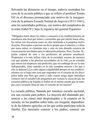 Salvando las distancias en el tiempo, todavía resonaban los
ecos de la escuela pública a que se refiere el profesor Tomás
Gil en el discurso pronunciado con motivo de la inaugura-
ción de la primera Escuela Normal de Segovia (19/11/1841),
ante las autoridades políticas, con motivo del cumpleaños de
la reina Isabel II y bajo la regencia del general Espartero:
"Obligados hasta ahora los niños a concurrir á los establecimientos de
enseñanza más bien por temor o costumbre que por interés hacia ellos,
los miran con frecuencia como un sitio destinado a la perpetua morti-
ficación. Precisados a ejecutar un día lo propio que el anterior y a obrar
por mera rutina, se cimentan más y más en esta absurda creencia de
consecuencias tan fatales para la educación primaria. Pero, Excmo. Sr.,
jamás culparé de esto a los profesores de primera enseñanza.
Pospuestos a la más ínfima clase de la sociedad, escasos de recursos
con que atender a las precisas necesidades de la vida ¿es de extrañar
que miren con desprecio una profesión, que sin embargo de ser la más
indispensable, tiene sumidos en la más completa miseria a los que a
ella se dedican?¿Les cabe alguna culpabilidad porque en sus estableci-
mientos no se haga otra cosa que engendrar en el corazón de los discí-
pulos tedio mas bien que amor a todo cuanto tenga algún inmediato
contacto con el estudio?¿Se preguntará por ventura la causa de que las
escuelas públicas de España se hallen en el mismo estado que en tiem-
pos cuyo recuerdo llena de luto el corazón de los buenos?
La escuela pública, llamada por entonces escuela nacional,
era una escuela para pobres. La mayoría del alumnado per-
tenecía a las clases más desprotegidas y la estancia en la
escuela, en los pueblos sobre todo, era irregular, dependien-
te de las labores agrícolas en las que solían participar toda la
familia. Era necesario conocer a los padres, conocer sus
18
 