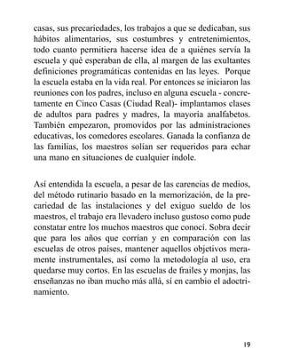 casas, sus precariedades, los trabajos a que se dedicaban, sus
hábitos alimentarios, sus costumbres y entretenimientos,
todo cuanto permitiera hacerse idea de a quiénes servía la
escuela y qué esperaban de ella, al margen de las exultantes
definiciones programáticas contenidas en las leyes. Porque
la escuela estaba en la vida real. Por entonces se iniciaron las
reuniones con los padres, incluso en alguna escuela - concre-
tamente en Cinco Casas (Ciudad Real)- implantamos clases
de adultos para padres y madres, la mayoría analfabetos.
También empezaron, promovidos por las administraciones
educativas, los comedores escolares. Ganada la confianza de
las familias, los maestros solían ser requeridos para echar
una mano en situaciones de cualquier índole.
Así entendida la escuela, a pesar de las carencias de medios,
del método rutinario basado en la memorización, de la pre-
cariedad de las instalaciones y del exiguo sueldo de los
maestros, el trabajo era llevadero incluso gustoso como pude
constatar entre los muchos maestros que conocí. Sobra decir
que para los años que corrían y en comparación con las
escuelas de otros países, mantener aquellos objetivos mera-
mente instrumentales, así como la metodología al uso, era
quedarse muy cortos. En las escuelas de frailes y monjas, las
enseñanzas no iban mucho más allá, sí en cambio el adoctri-
namiento.
19
 