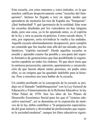 Esta escuela, con estos maestros y estos métodos, es la que
muchos califican despectivamente como "escuelas del fran-
quismo". Incluso he llegado a leer en algún medio que
aprenderse de memoria los ríos de España era "franquista".
¡Qué barbaridad! Y qué ignorancia de la realidad. Que eran
las escuelas diseñadas por los vencedores no hay ninguna
duda, pero una cosa, ya lo he apuntado antes, es el espíritu
de la ley y otra su puesta en práctica. Como sucede ahora. Y
otra, por supuesto, sería reivindicar la vuelta a las andadas.
Aquella escuela afortunadamente desapareció, pero cumplió
un cometido que fue mucho más allá del tan aireado, por los
fanáticos, "espíritu nacional". Desde aquellas escuelas se
enseñó y aprendió cuanto fue posible y son parte del sopor-
te formativo de generaciones que han posibilitado la regene-
ración española en todos los órdenes. Ni que decir tiene que
la ominosa persecución, opresión, apartamiento y encarcela-
ción de que fueron objeto tantas personas, mi padre entre
ellas, es un estigma que ha quedado indeleble para la histo-
ria. Pero a nosotros nos toca hablar de la escuela.
Un cambio profundo en la concepción de la escuela se pro-
dujo en el llamado "tardofranquismo" con la Ley General de
Educación y Financiamiento de la Reforma Educativa: la ley
Villar Palasí de 1970. Son los años de los Planes de
Desarrollo Económico Social para los que el "sistema edu-
cativo nacional", así se denomina en la exposición de moti-
vos de la ley, debía contribuir a "la preparación especializa-
da del gran número y diversidad de profesionales que requie-
re la sociedad moderna", aunque los fines educativos siguie-
21
 