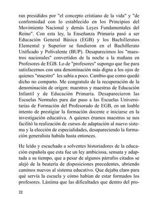 ran presididos por "el concepto cristiano de la vida" y "de
conformidad con lo establecido en los Principios del
Movimiento Nacional y demás Leyes Fundamentales del
Reino". Con esta ley, la Enseñanza Primaria pasó a ser
Educación General Básica (EGB) y los Bachilleratos
Elemental y Superior se fundieron en el Bachillerato
Unificado y Polivalente (BUP). Desaparecimos los "maes-
tros nacionales" convertidos de la noche a la mañana en
Profesores de EGB. Lo de "profesores" supongo que fue para
satisfacernos con una denominación más digna a los ojos de
quienes "maestro" les sabía a poco. Cambio que como quedó
dicho no comparto. Me congratulo de la recuperación de la
denominación de origen: maestros y maestras de Educación
Infantil y de Educación Primaria. Desaparecieron las
Escuelas Normales para dar paso a las Escuelas Universi-
tarias de Formación del Profesorado de EGB, en un loable
intento de prestigiar la formación docente e iniciarse en la
investigación educativa. A quienes éramos maestros se nos
facilitó la realización de cursos de adaptación al nuevo siste-
ma y la elección de especialidades, desapareciendo la forma-
ción generalista habida hasta entonces.
He leído y escuchado a solventes historiadores de la educa-
ción española que esta fue un ley ambiciosa, sensata y adap-
tada a su tiempo, que a pesar de algunos párrafos citados se
alejó de la beatería de disposiciones precedentes, abriendo
caminos nuevos al sistema educativo. Que dejaba claro para
qué servía la escuela y cómo habían de estar formados los
profesores. Lástima que las dificultades que dentro del pro-
22
 