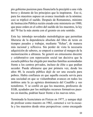 pio gobierno pusieron para financiarla la precipitó a una vida
breve y distante de los principios que la inspiraron. Eso sí,
para los maestros supuso un avance inusitado en la nómina:
casi se triplicó el sueldo. Después de Romanones, ministro
de Instrucción Pública recién creado este ministerio en 1900,
que puso orden en el cobro del sueldo de los maestros, la ley
del 70 fue la más atenta con el gremio en este sentido.
Esta ley introdujo novedades metodológicas que permitían
liberarse de la dependencia absoluta del libro de texto en
tiempos pasados y trabajar, mediante "fichas", de manera
más racional y reflexiva. Sin perder de vista la necesaria
adquisición de saberes, se empezó a caminar al margen de la
memorización a ultranza. Se generó un entusiasmo docente
y colaborativo con repercusión social tan decisiva que la
escuela pública fue elegida por muchas familias acomodadas
frente a los centros privados, incluso de élite a que podían
acceder. Puede afirmarse que por primera vez, desde los
años 40, la escuela pública dejó de ser una escuela para
pobres. Había confianza en que aquella escuela servía para
una sociedad en que se vislumbraban avances en todos los
ámbitos ante la ya agónica dominancia del Caudillo y sus
testaferros. Y se confió en que los maestros, profesores de
EGB, ayudados por los múltiples recursos formativos pues-
tos en marcha, podrían hacer frente a los nuevos retos.
Terminada la licenciatura en Físicas en 1977, y aunque dejé
de profesar como maestro en 1982, comencé a ver la escue-
la y los maestros desde otras perspectivas: como encargado
23
 