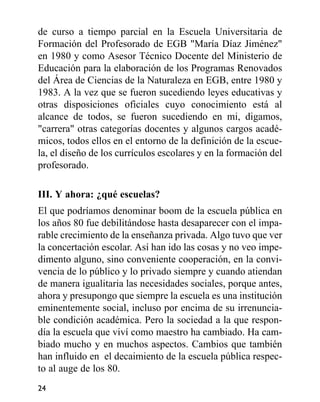 de curso a tiempo parcial en la Escuela Universitaria de
Formación del Profesorado de EGB "María Díaz Jiménez"
en 1980 y como Asesor Técnico Docente del Ministerio de
Educación para la elaboración de los Programas Renovados
del Área de Ciencias de la Naturaleza en EGB, entre 1980 y
1983. A la vez que se fueron sucediendo leyes educativas y
otras disposiciones oficiales cuyo conocimiento está al
alcance de todos, se fueron sucediendo en mi, digamos,
"carrera" otras categorías docentes y algunos cargos acadé-
micos, todos ellos en el entorno de la definición de la escue-
la, el diseño de los currículos escolares y en la formación del
profesorado.
III. Y ahora: ¿qué escuelas?
El que podríamos denominar boom de la escuela pública en
los años 80 fue debilitándose hasta desaparecer con el impa-
rable crecimiento de la enseñanza privada. Algo tuvo que ver
la concertación escolar. Así han ido las cosas y no veo impe-
dimento alguno, sino conveniente cooperación, en la convi-
vencia de lo público y lo privado siempre y cuando atiendan
de manera igualitaria las necesidades sociales, porque antes,
ahora y presupongo que siempre la escuela es una institución
eminentemente social, incluso por encima de su irrenuncia-
ble condición académica. Pero la sociedad a la que respon-
día la escuela que viví como maestro ha cambiado. Ha cam-
biado mucho y en muchos aspectos. Cambios que también
han influido en el decaimiento de la escuela pública respec-
to al auge de los 80.
24
 