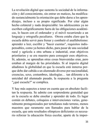 La revolución digital que sustenta la sociedad de la informa-
ción y del conocimiento, sin entrar en matices, ha modifica-
do sustancialmente la orientación que debe darse a los apren-
dizajes, incluso a su propio significado. Por citar algún
hecho colateral y nada despreciable: los adolescentes ya no
escriben caligráficamente fuera de las obligaciones académi-
cas, lo hacen con el ordenador y el móvil recurriendo a un
lenguaje y ortografía peculiares. Otrora estaba claro que la
escuela debía servir para frenar y combatir el analfabetismo:
aprender a leer, escribir y "hacer cuentas", requisitos indis-
pensables, como ya hemos dicho, para pasar de una sociedad
rural y agrícola a otra urbana e industrial, eran objetivos
prioritarios y se era maestro para conseguir esos objetivos.
Si, además, se aprendían otras cosas bienvenidas eran, pero
estaban al margen de las prioridades. Si al imperio digital
añadimos la globalidad en que la escuela está inmersa por-
que debe dar cabida a un alumnado diverso por nacionalidad,
creencias, sexo, costumbres, ideologías… tan diferente a la
unicidad del alumnado pasado, la respuesta a la pregunta
"¿qué escuela?" se complica.
Y hay más aspectos a tener en cuenta que en absoluto facili-
tan la respuesta. Se admite con sorprendente gratuidad que
en la escuela se debe enseñar y aprender de todo. Es lugar
común en debates, coloquios e intervenciones varias, gene-
ralmente protagonizados por tertulianos todo terreno, menos
maestros que raramente son llamados para hablar de la
escuela, que ante resultados olímpicos deficientes es necesa-
rio reforzar la educación física escolar, aparte de la impor-
25
 