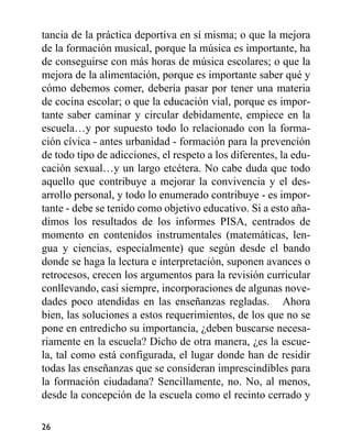tancia de la práctica deportiva en sí misma; o que la mejora
de la formación musical, porque la música es importante, ha
de conseguirse con más horas de música escolares; o que la
mejora de la alimentación, porque es importante saber qué y
cómo debemos comer, debería pasar por tener una materia
de cocina escolar; o que la educación vial, porque es impor-
tante saber caminar y circular debidamente, empiece en la
escuela…y por supuesto todo lo relacionado con la forma-
ción cívica - antes urbanidad - formación para la prevención
de todo tipo de adicciones, el respeto a los diferentes, la edu-
cación sexual…y un largo etcétera. No cabe duda que todo
aquello que contribuye a mejorar la convivencia y el des-
arrollo personal, y todo lo enumerado contribuye - es impor-
tante - debe se tenido como objetivo educativo. Si a esto aña-
dimos los resultados de los informes PISA, centrados de
momento en contenidos instrumentales (matemáticas, len-
gua y ciencias, especialmente) que según desde el bando
donde se haga la lectura e interpretación, suponen avances o
retrocesos, crecen los argumentos para la revisión curricular
conllevando, casi siempre, incorporaciones de algunas nove-
dades poco atendidas en las enseñanzas regladas. Ahora
bien, las soluciones a estos requerimientos, de los que no se
pone en entredicho su importancia, ¿deben buscarse necesa-
riamente en la escuela? Dicho de otra manera, ¿es la escue-
la, tal como está configurada, el lugar donde han de residir
todas las enseñanzas que se consideran imprescindibles para
la formación ciudadana? Sencillamente, no. No, al menos,
desde la concepción de la escuela como el recinto cerrado y
26
 