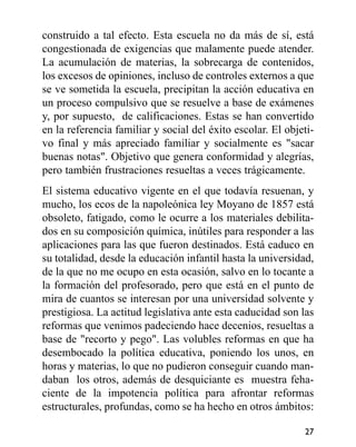 construido a tal efecto. Esta escuela no da más de sí, está
congestionada de exigencias que malamente puede atender.
La acumulación de materias, la sobrecarga de contenidos,
los excesos de opiniones, incluso de controles externos a que
se ve sometida la escuela, precipitan la acción educativa en
un proceso compulsivo que se resuelve a base de exámenes
y, por supuesto, de calificaciones. Estas se han convertido
en la referencia familiar y social del éxito escolar. El objeti-
vo final y más apreciado familiar y socialmente es "sacar
buenas notas". Objetivo que genera conformidad y alegrías,
pero también frustraciones resueltas a veces trágicamente.
El sistema educativo vigente en el que todavía resuenan, y
mucho, los ecos de la napoleónica ley Moyano de 1857 está
obsoleto, fatigado, como le ocurre a los materiales debilita-
dos en su composición química, inútiles para responder a las
aplicaciones para las que fueron destinados. Está caduco en
su totalidad, desde la educación infantil hasta la universidad,
de la que no me ocupo en esta ocasión, salvo en lo tocante a
la formación del profesorado, pero que está en el punto de
mira de cuantos se interesan por una universidad solvente y
prestigiosa. La actitud legislativa ante esta caducidad son las
reformas que venimos padeciendo hace decenios, resueltas a
base de "recorto y pego". Las volubles reformas en que ha
desembocado la política educativa, poniendo los unos, en
horas y materias, lo que no pudieron conseguir cuando man-
daban los otros, además de desquiciante es muestra feha-
ciente de la impotencia política para afrontar reformas
estructurales, profundas, como se ha hecho en otros ámbitos:
27
 