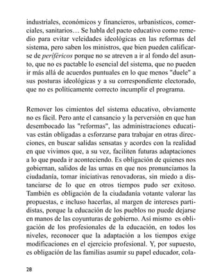 industriales, económicos y financieros, urbanísticos, comer-
ciales, sanitarios… Se habla del pacto educativo como reme-
dio para evitar veleidades ideológicas en las reformas del
sistema, pero saben los ministros, que bien pueden calificar-
se de períféricos porque no se atreven a ir al fondo del asun-
to, que no es pactable lo esencial del sistema, que no pueden
ir más allá de acuerdos puntuales en lo que menos "duele" a
sus posturas ideológicas y a su correspondiente electorado,
que no es políticamente correcto incumplir el programa.
Remover los cimientos del sistema educativo, obviamente
no es fácil. Pero ante el cansancio y la perversión en que han
desembocado las "reformas", las administraciones educati-
vas están obligadas a esforzarse para trabajar en otras direc-
ciones, en buscar salidas sensatas y acordes con la realidad
en que vivimos que, a su vez, faciliten futuras adaptaciones
a lo que pueda ir aconteciendo. Es obligación de quienes nos
gobiernan, salidos de las urnas en que nos pronunciamos la
ciudadanía, tomar iniciativas renovadoras, sin miedo a dis-
tanciarse de lo que en otros tiempos pudo ser exitoso.
También es obligación de la ciudadanía votante valorar las
propuestas, e incluso hacerlas, al margen de intereses parti-
distas, porque la educación de los pueblos no puede dejarse
en manos de las coyunturas de gobierno. Así mismo es obli-
gación de los profesionales de la educación, en todos los
niveles, reconocer que la adaptación a los tiempos exige
modificaciones en el ejercicio profesional. Y, por supuesto,
es obligación de las familias asumir su papel educador, cola-
28
 