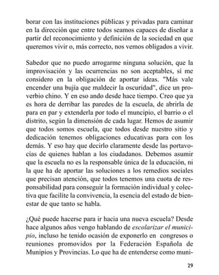 borar con las instituciones públicas y privadas para caminar
en la dirección que entre todos seamos capaces de diseñar a
partir del reconocimiento y definición de la sociedad en que
queremos vivir o, más correcto, nos vemos obligados a vivir.
Sabedor que no puedo arrogarme ninguna solución, que la
improvisación y las ocurrencias no son aceptables, sí me
considero en la obligación de aportar ideas. "Más vale
encender una bujía que maldecir la oscuridad", dice un pro-
verbio chino. Y en eso ando desde hace tiempo. Creo que ya
es hora de derribar las paredes de la escuela, de abrirla de
para en par y extenderla por todo el muncipio, el barrio o el
distrito, según la dimensión de cada lugar. Hemos de asumir
que todos somos escuela, que todos desde nuestro sitio y
dedicación tenemos obligaciones educativas para con los
demás. Y eso hay que decirlo claramente desde las portavo-
cías de quienes hablan a los ciudadanos. Debemos asumir
que la escuela no es la responsable única de la educación, ni
la que ha de aportar las soluciones a los remedios sociales
que precisan atención, que todos tenemos una cuota de res-
ponsabilidad para conseguir la formación individual y colec-
tiva que facilite la convivencia, la esencia del estado de bien-
estar de que tanto se habla.
¿Qué puede hacerse para ir hacia una nueva escuela? Desde
hace algunos años vengo hablando de escolarizar el munici-
pio, incluso he tenido ocasión de exponerlo en congresos o
reuniones promovidos por la Federación Española de
Munipios y Provincias. Lo que ha de entenderse como muni-
29
 