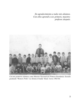 En agradecimiento a todos mis alumnos.
Con ellos aprendí a ser, primero, maestro;
profesor, después.
Con mis primeros alumnos como Maestro Nacional de Primera Enseñanza. Escuela
graduada "Romero Peña", La Solana (Ciudad Real). Curso 1963-64.
3
 