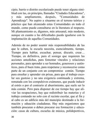 cipio, barrio o distrito escolarizado puede tener alguna simi-
litud con las, en principio, llamadas "Ciudades Educadoras",
y más ampliamente, después, "Comunidades de
Aprendizaje". No aspiro a situarme en el terreno teórico y
práctico que han alcanzado estas Comunidades en todo el
mundo, como puede consultarse en la literatura al respecto.
Mi planteamiento es, digamos, más artesanal, más modesto,
aunque en cuanto a las dificultades pueda igualarse con la
implantación de aquellas Comunidades.
Además de no poder asumir más responsabilidades de las
que le caben, la escuela necesita, esencialmente, tiempo.
Tiempo para hablar, escuchar, pensar, discutir, crear…
Tiempo, en definitiva, para el sosiego que requieren las
acciones antedichas, para fomentar vínculos y relaciones
personales, para aprender a ser honrados, generosos y autén-
ticos, para el buen trato, para respetarse y reconocerse como
parte de un conjunto con un compromiso común. Tiempo
para enseñar y aprender sin prisas, para que el trabajo esco-
lar sea gustoso y no una exigencia continuada y extrema,
rematada con los compulsivos exámenes, que puede inducir
al estrés o por el contrario al aburrimiento, que suele ser lo
más común. Pero para disponer de ese tiempo hay que ali-
viar las ocupaciones, hay que redistribuir las materias y el
trabajo contando no solo con el recinto escolar, que al fin y
al cabo es un edificio más del muncipio destinado a la for-
mación y eduación ciudadanas. Hay más organismos que
también procuran o deben procurar esa formación y educa-
ción: casas de cultura, escuelas de música, polideportivos,
30
 