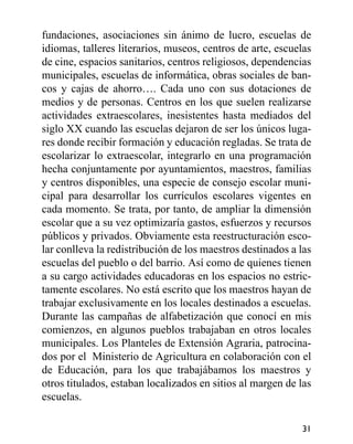 fundaciones, asociaciones sin ánimo de lucro, escuelas de
idiomas, talleres literarios, museos, centros de arte, escuelas
de cine, espacios sanitarios, centros religiosos, dependencias
municipales, escuelas de informática, obras sociales de ban-
cos y cajas de ahorro…. Cada uno con sus dotaciones de
medios y de personas. Centros en los que suelen realizarse
actividades extraescolares, inesistentes hasta mediados del
siglo XX cuando las escuelas dejaron de ser los únicos luga-
res donde recibir formación y educación regladas. Se trata de
escolarizar lo extraescolar, integrarlo en una programación
hecha conjuntamente por ayuntamientos, maestros, familias
y centros disponibles, una especie de consejo escolar muni-
cipal para desarrollar los currículos escolares vigentes en
cada momento. Se trata, por tanto, de ampliar la dimensión
escolar que a su vez optimizaría gastos, esfuerzos y recursos
públicos y privados. Obviamente esta reestructuración esco-
lar conlleva la redistribución de los maestros destinados a las
escuelas del pueblo o del barrio. Así como de quienes tienen
a su cargo actividades educadoras en los espacios no estric-
tamente escolares. No está escrito que los maestros hayan de
trabajar exclusivamente en los locales destinados a escuelas.
Durante las campañas de alfabetización que conocí en mis
comienzos, en algunos pueblos trabajaban en otros locales
municipales. Los Planteles de Extensión Agraria, patrocina-
dos por el Ministerio de Agricultura en colaboración con el
de Educación, para los que trabajábamos los maestros y
otros titulados, estaban localizados en sitios al margen de las
escuelas.
31
 