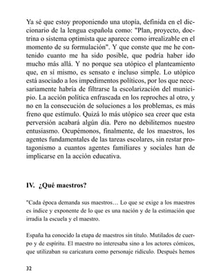 Ya sé que estoy proponiendo una utopía, definida en el dic-
cionario de la lengua española como: "Plan, proyecto, doc-
trina o sistema optimista que aparece como irrealizable en el
momento de su formulación". Y que conste que me he con-
tenido cuanto me ha sido posible, que podría haber ido
mucho más allá. Y no porque sea utópico el planteamiento
que, en sí mismo, es sensato e incluso simple. Lo utópico
está asociado a los impedimentos políticos, por los que nece-
sariamente habría de filtrarse la escolarización del munici-
pio. La acción política enfrascada en los reproches al otro, y
no en la consecución de soluciones a los problemas, es más
freno que estímulo. Quizá lo más utópico sea creer que esta
perversión acabará algún día. Pero no debilitemos nuestro
entusiasmo. Ocupémonos, finalmente, de los maestros, los
agentes fundamentales de las tareas escolares, sin restar pro-
tagonismo a cuantos agentes familiares y sociales han de
implicarse en la acción educativa.
IV. ¿Qué maestros?
"Cada época demanda sus maestros… Lo que se exige a los maestros
es índice y exponente de lo que es una nación y de la estimación que
irradia la escuela y el maestro.
España ha conocido la etapa de maestros sin título. Mutilados de cuer-
po y de espíritu. El maestro no interesaba sino a los actores cómicos,
que utilizaban su caricatura como personaje ridículo. Después hemos
32
 