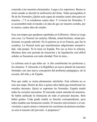 conocido a los maestros elementales. Luego a los superiores. Buena se
armó cuando se decretó la unificación del título. Todos presagiaban el
fin de las Normales ¿Quién sería capaz de estudiar cuatro años para ser
maestro…? Y se estudiaron cuatro años. Y vivieron las Normales. Y
se acostumbró todo el mundo a la idea de que ser maestro costaba, por
lo menos, cuatro años de estudio.
Esas son etapas que quedaron sepultadas en la Historia. Ahora se exige
otra cosa. La Normal sin carácter, híbrida, mitad Instituto, mitad pro-
fesional, no puede subsistir. No la quieren ya ni en Francia, que fue la
creadora. La Normal tenía que transformarse adquiriendo sustantivi-
dad, vida propia. Ya la tiene en España. Por eso se hizo la reforma.
Mientras dure este periodo de transición y de liquidación será difícil
señalar su fisonomía con toda claridad. Pero la tiene…
La reforma será lo que deba ser. A ello contribuirán los profesores y
los alumnos. Y ofrecerán a la República un nuevo plantel de maestros
formados con una nueva concepción del problema pedagógico, de la
escuela, del niño y de España.
Pero que nadie se sienta plenamente satisfecho. Esta reforma no es
sino una etapa. Dentro de diez o quince años habrá que transformar los
estudios docentes. Quizá se supriman las Normales. España tendrá
todas las escuelas necesarias. El mercado estará saturado de maestros.
Se habrá unificado la formación de todo el personal docente. Sólo
habrá grados. Cada grado tendrá su función correspondiente, pero
todos tendrán una formación común. El maestro universitario o el uni-
versitario a quien atraen o interesan las cuestiones de primera enseñan-
za será el maestro del porvenir. A prepararse."
33
 