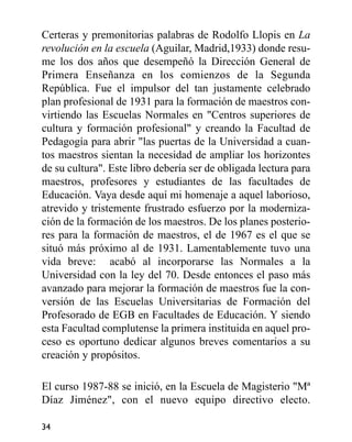 Certeras y premonitorias palabras de Rodolfo Llopis en La
revolución en la escuela (Aguilar, Madrid,1933) donde resu-
me los dos años que desempeñó la Dirección General de
Primera Enseñanza en los comienzos de la Segunda
República. Fue el impulsor del tan justamente celebrado
plan profesional de 1931 para la formación de maestros con-
virtiendo las Escuelas Normales en "Centros superiores de
cultura y formación profesional" y creando la Facultad de
Pedagogía para abrir "las puertas de la Universidad a cuan-
tos maestros sientan la necesidad de ampliar los horizontes
de su cultura". Este libro debería ser de obligada lectura para
maestros, profesores y estudiantes de las facultades de
Educación. Vaya desde aquí mi homenaje a aquel laborioso,
atrevido y tristemente frustrado esfuerzo por la moderniza-
ción de la formación de los maestros. De los planes posterio-
res para la formación de maestros, el de 1967 es el que se
situó más próximo al de 1931. Lamentablemente tuvo una
vida breve: acabó al incorporarse las Normales a la
Universidad con la ley del 70. Desde entonces el paso más
avanzado para mejorar la formación de maestros fue la con-
versión de las Escuelas Universitarias de Formación del
Profesorado de EGB en Facultades de Educación. Y siendo
esta Facultad complutense la primera instituida en aquel pro-
ceso es oportuno dedicar algunos breves comentarios a su
creación y propósitos.
El curso 1987-88 se inició, en la Escuela de Magisterio "Mª
Díaz Jiménez", con el nuevo equipo directivo electo.
34
 