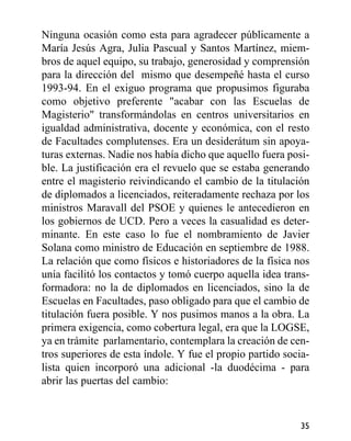Ninguna ocasión como esta para agradecer públicamente a
María Jesús Agra, Julia Pascual y Santos Martínez, miem-
bros de aquel equipo, su trabajo, generosidad y comprensión
para la dirección del mismo que desempeñé hasta el curso
1993-94. En el exiguo programa que propusimos figuraba
como objetivo preferente "acabar con las Escuelas de
Magisterio" transformándolas en centros universitarios en
igualdad administrativa, docente y económica, con el resto
de Facultades complutenses. Era un desiderátum sin apoya-
turas externas. Nadie nos había dicho que aquello fuera posi-
ble. La justificación era el revuelo que se estaba generando
entre el magisterio reivindicando el cambio de la titulación
de diplomados a licenciados, reiteradamente rechaza por los
ministros Maravall del PSOE y quienes le antecedieron en
los gobiernos de UCD. Pero a veces la casualidad es deter-
minante. En este caso lo fue el nombramiento de Javier
Solana como ministro de Educación en septiembre de 1988.
La relación que como físicos e historiadores de la física nos
unía facilitó los contactos y tomó cuerpo aquella idea trans-
formadora: no la de diplomados en licenciados, sino la de
Escuelas en Facultades, paso obligado para que el cambio de
titulación fuera posible. Y nos pusimos manos a la obra. La
primera exigencia, como cobertura legal, era que la LOGSE,
ya en trámite parlamentario, contemplara la creación de cen-
tros superiores de esta índole. Y fue el propio partido socia-
lista quien incorporó una adicional -la duodécima - para
abrir las puertas del cambio:
35
 