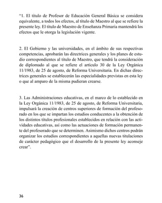 “1. El título de Profesor de Educación General Básica se considera
equivalente, a todos los efectos, al título de Maestro al que se refiere la
presente ley. El título de Maestro de Enseñanza Primaria mantendrá los
efectos que le otorga la legislación vigente.
2. El Gobierno y las universidades, en el ámbito de sus respectivas
competencias, aprobarán las directrices generales y los planes de estu-
dio correspondientes al título de Maestro, que tendrá la consideración
de diplomado al que se refiere el artículo 30 de la Ley Orgánica
11/1983, de 25 de agosto, de Reforma Universitaria. En dichas direc-
trices generales se establecerán las especialidades previstas en esta ley
o que al amparo de la misma pudieran crearse.
3. Las Administraciones educativas, en el marco de lo establecido en
la Ley Orgánica 11/1983, de 25 de agosto, de Reforma Universitaria,
impulsará la creación de centros superiores de formación del profeso-
rado en los que se impartan los estudios conducentes a la obtención de
los distintos títulos profesionales establecidos en relación con las acti-
vidades educativas, así como las actuaciones de formación permanen-
te del profesorado que se determinen. Asimismo dichos centros podrán
organizar los estudios correspondientes a aquellas nuevas titulaciones
de carácter pedagógico que el desarrollo de la presente ley aconseje
crear”.
36
 