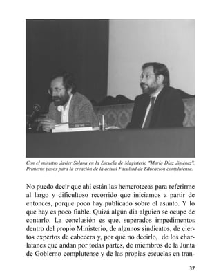 Con el ministro Javier Solana en la Escuela de Magisterio "María Díaz Jiménez".
Primeros pasos para la creación de la actual Facultad de Educación complutense.
No puedo decir que ahí están las hemerotecas para referirme
al largo y dificultoso recorrido que iniciamos a partir de
entonces, porque poco hay publicado sobre el asunto. Y lo
que hay es poco fiable. Quizá algún día alguien se ocupe de
contarlo. La conclusión es que, superados impedimentos
dentro del propio Ministerio, de algunos sindicatos, de cier-
tos expertos de cabecera y, por qué no decirlo, de los char-
latanes que andan por todas partes, de miembros de la Junta
de Gobierno complutense y de las propias escuelas en tran-
37
 