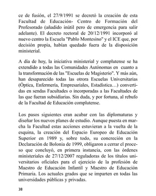 ce de fusión, el 27/9/1991 se decretó la creación de esta
Facultad de Educación- Centro de Formación del
Profesorado (añadido inútil pero de emergencia para salir
adelante). El decreto rectoral de 20/12/1991 incorporó al
nuevo centro la Escuela "Pablo Montesino" y el ICE que, por
decisión propia, habían quedado fuera de la disposición
ministerial.
A día de hoy, la iniciativa ministerial y complutense se ha
extendido a todas las Comunidades Autónomas en cuanto a
la transformación de las "Escuelas de Magisterio". Y más aún,
han desaparecido todas las otrora Escuelas Universitarias
(Óptica, Enfermería, Empresariales, Estadística…) converti-
das en sendas Facultades o incorporadas a las Facultades de
las que fueran subsidiarias. Sin duda, y por fortuna, al rebufo
de la Facultad de Educación complutense.
Los pasos siguientes eran acabar con las diplomaturas y
diseñar los nuevos planes de estudio. Aunque puesta en mar-
cha la Facultad estas acciones estuvieran a la vuelta de la
esquina, la creación del Espacio Europeo de Educación
Superior en 1989 y, sobre todo, su concreción en la
Declaración de Bolonia de 1999, obligaron a cerrar el proce-
so que concluyó, en primera instancia, con las órdenes
ministeriales de 27/12/2007 reguladoras de los títulos uni-
versitarios oficiales para el ejercicio de la profesión de
Maestro de Educación Infantil y Maestro de Educación
Primaria. Los actuales grados que se imparten en todas las
universidades públicas y privadas.
38
 