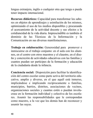 lengua extranjera, inglés o cualquier otra que tenga o pueda
tener impacto internacional.
Recursos didácticos: Capacidad para transformar los sabe-
res en objetos de aprendizajes y asimilación de los mismos,
optimizando el uso de los medios disponibles y procurando
el acercamiento de la actividad docente y sus efectos a la
cotidianeidad de la vida diaria. Imprescindible es también el
dominio de las Técnicas de la Información y la
Comunicación en sus diversas manifestaciones.
Trabajo en colaboración: Generosidad para promover e
inmiscuirse en el trabajo conjunto: en el aula con los alum-
nos, en el centro con otros maestros y el claustro, en el dise-
ño y concreción de actividades educativas con las familias y
cuantos puedan ser partícipes de la formación y educación
de la ciudadanía desde la infancia.
Conciencia social: Disposición para facilitar la identifica-
ción del centro escolar como parte activa del territorio edu-
cativo, amplio y diverso, en el que aquél está inmerso,
implicándose e implicando recíprocamente a familias,
municipios, barrios, distritos, asociaciones de vecinos,
organizaciones sociales y cuantas estén o puedan involu-
crase en la formación individual y colectiva de los escola-
res. Asumir las responsabilidades que le correspondan
como maestro, a la vez que los demás han de reconocer y
asumir las suyas.
40
 