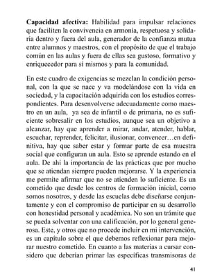 Capacidad afectiva: Habilidad para impulsar relaciones
que faciliten la convivencia en armonía, respetuosa y solida-
ria dentro y fuera del aula, generador de la confianza mutua
entre alumnos y maestros, con el propósito de que el trabajo
común en las aulas y fuera de ellas sea gustoso, formativo y
enriquecedor para sí mismos y para la comunidad.
En este cuadro de exigencias se mezclan la condición perso-
nal, con la que se nace y va modelándose con la vida en
sociedad, y la capacitación adquirida con los estudios corres-
pondientes. Para desenvolverse adecuadamente como maes-
tro en un aula, ya sea de infantil o de primaria, no es sufi-
ciente sobresalir en los estudios, aunque sea un objetivo a
alcanzar, hay que aprender a mirar, andar, atender, hablar,
escuchar, reprender, felicitar, ilusionar, convencer…en defi-
nitiva, hay que saber estar y formar parte de esa muestra
social que configuran un aula. Esto se aprende estando en el
aula. De ahí la importancia de las prácticas que por mucho
que se atiendan siempre pueden mejorarse. Y la experiencia
me permite afirmar que no se atienden lo suficiente. Es un
cometido que desde los centros de formación inicial, como
somos nosotros, y desde las escuelas debe diseñarse conjun-
tamente y con el compromiso de participar en su desarrollo
con honestidad personal y académica. No son un trámite que
se pueda solventar con una calificación, por lo general gene-
rosa. Este, y otros que no procede incluir en mi intervención,
es un capítulo sobre el que debemos reflexionar para mejo-
rar nuestro cometido. En cuanto a las materias a cursar con-
sidero que deberían primar las específicas transmisoras de
41
 