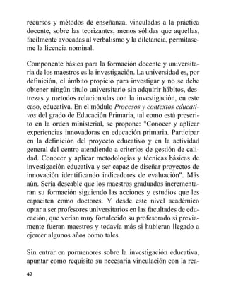 recursos y métodos de enseñanza, vinculadas a la práctica
docente, sobre las teorizantes, menos sólidas que aquellas,
facilmente avocadas al verbalismo y la diletancia, permítase-
me la licencia nominal.
Componente básica para la formación docente y universita-
ria de los maestros es la investigación. La universidad es, por
definición, el ámbito propicio para investigar y no se debe
obtener ningún título universitario sin adquirir hábitos, des-
trezas y metodos relacionadas con la investigación, en este
caso, educativa. En el módulo Procesos y contextos educati-
vos del grado de Educación Primaria, tal como está prescri-
to en la orden ministerial, se propone: "Conocer y aplicar
experiencias innovadoras en educación primaria. Participar
en la definición del proyecto educativo y en la actividad
general del centro atendiendo a criterios de gestión de cali-
dad. Conocer y aplicar metodologías y técnicas básicas de
investigación educativa y ser capaz de diseñar proyectos de
innovación identificando indicadores de evaluación". Más
aún. Sería deseable que los maestros graduados incrementa-
ran su formación siguiendo las acciones y estudios que les
capaciten como doctores. Y desde este nivel académico
optar a ser profesores universitarios en las facultades de edu-
cación, que verían muy fortalecido su profesorado si previa-
mente fueran maestros y todavía más si hubieran llegado a
ejercer algunos años como tales.
Sin entrar en pormenores sobre la investigación educativa,
apuntar como requisito su necesaria vinculación con la rea-
42
 