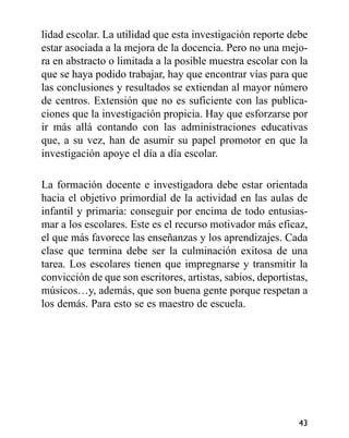 lidad escolar. La utilidad que esta investigación reporte debe
estar asociada a la mejora de la docencia. Pero no una mejo-
ra en abstracto o limitada a la posible muestra escolar con la
que se haya podido trabajar, hay que encontrar vías para que
las conclusiones y resultados se extiendan al mayor número
de centros. Extensión que no es suficiente con las publica-
ciones que la investigación propicia. Hay que esforzarse por
ir más allá contando con las administraciones educativas
que, a su vez, han de asumir su papel promotor en que la
investigación apoye el día a día escolar.
La formación docente e investigadora debe estar orientada
hacia el objetivo primordial de la actividad en las aulas de
infantil y primaria: conseguir por encima de todo entusias-
mar a los escolares. Este es el recurso motivador más eficaz,
el que más favorece las enseñanzas y los aprendizajes. Cada
clase que termina debe ser la culminación exitosa de una
tarea. Los escolares tienen que impregnarse y transmitir la
convicción de que son escritores, artistas, sabios, deportistas,
músicos…y, además, que son buena gente porque respetan a
los demás. Para esto se es maestro de escuela.
43
 