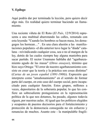 V. Epílogo
Aquí podría dar por terminada la lección, pero quiero decir
algo más. En realidad quiero terminar haciendo un llama-
miento.
Una reciente viñeta de El Roto (El País, 12/9/2014) repre-
senta a una multitud abarrotando las calles, rematada con
esta leyenda: "Cuando los hombres se hacen masa, los dema-
gogos los hornean…" . En una clara alusión a las manifes-
taciones populares -el día anterior tuvo lugar la "diada" cata-
lana - reivindicando cualquier cosa, sea o no al margen de la
ley, detrás de las cuales siempre hay alguna maniobra para
sacar partido. El rector Unamuno hablaba del "agarbanza-
miento agudo de las masas" (Otros ensayos), término que
hizo suyo Ortega: "El error de nuestro agarbanzamiento con-
siste en creer que la teoría y la práctica son cosas distintas"
(Cartas de un joven español (1891-1908)). Expresión que
interpreto como "amuñonamiento" en el sentido de formar
parte del cuerpo, en este caso del cuerpo social, pero incapa-
citado para cualquier función. Estos grupos, millones a
veces, depositarios de la soberanía popular, lo que les con-
fiere un sobresaliente protagonismo en la representación
política de la que nos dotamos, ha pasado, algunos todavía
siguen, por nuestras aulas. Al igual que los políticos elegidos
y ocupantes de puestos decisorios para el fortalecimiento y
protección de la democracia conseguida no sin esfuerzo y
renuncias de muchos. Asunto este - la manipulable fragili-
44
 