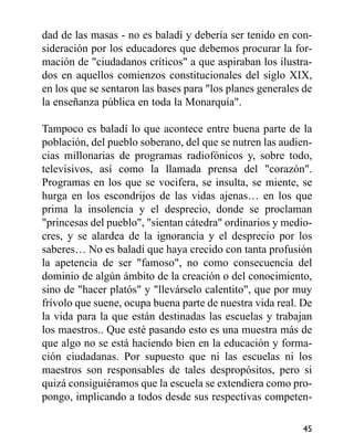 dad de las masas - no es baladí y debería ser tenido en con-
sideración por los educadores que debemos procurar la for-
mación de "ciudadanos críticos" a que aspiraban los ilustra-
dos en aquellos comienzos constitucionales del siglo XIX,
en los que se sentaron las bases para "los planes generales de
la enseñanza pública en toda la Monarquía".
Tampoco es baladí lo que acontece entre buena parte de la
población, del pueblo soberano, del que se nutren las audien-
cias millonarias de programas radiofónicos y, sobre todo,
televisivos, así como la llamada prensa del "corazón".
Programas en los que se vocifera, se insulta, se miente, se
hurga en los escondrijos de las vidas ajenas… en los que
prima la insolencia y el desprecio, donde se proclaman
"princesas del pueblo", "sientan cátedra" ordinarios y medio-
cres, y se alardea de la ignorancia y el desprecio por los
saberes… No es baladí que haya crecido con tanta profusión
la apetencia de ser "famoso", no como consecuencia del
dominio de algún ámbito de la creación o del conocimiento,
sino de "hacer platós" y "llevárselo calentito", que por muy
frívolo que suene, ocupa buena parte de nuestra vida real. De
la vida para la que están destinadas las escuelas y trabajan
los maestros.. Que esté pasando esto es una muestra más de
que algo no se está haciendo bien en la educación y forma-
ción ciudadanas. Por supuesto que ni las escuelas ni los
maestros son responsables de tales despropósitos, pero si
quizá consiguiéramos que la escuela se extendiera como pro-
pongo, implicando a todos desde sus respectivas competen-
45
 