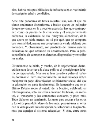 cias, habría más posibilidades de influencia en el vecindario
de cualquier edad y condición.
Ante este panorama de tintes catastrofistas, con el que me
siento totalmente disconforme, e insisto que es un indicador
de que no vamos en la dirección acertada, hay que contrapo-
ner, como es propio de la condición y el comportamiento
humanos, la existencia de esa "mayoría silenciosa", de la
que ahora se habla menos, no sé por qué, que se comporta
con normalidad, asume sus compromisos y sale adelante con
honradez. Y, obviamente, son producto del mismo sistema
educativo del que denuncio su obsolescencia. Pero la preo-
cupación ha de centrarse en detectar, diagnosticar y remediar
los males.
Últimamente se habla, y mucho, de la regeneración demo-
crática para devolver a la clase política el prestigio que debe-
ría corresponderle. Muchos se han ganado a pulso el recha-
zo dominante. Pero necesariamente las instituciones deben
recuperar su papel dinamizador del bienestar social, del que
la educación es parte fundamental. Es lamentable que en el
último Debate sobre el estado de la Nación, celebrado en
febrero pasado, solo salieran a colación las becas, los recor-
tes, el transporte y los comedores escolares, y poco más.
Todo dicho en un santiamén, los unos para acusar a los otros
y los otros para defenderse de los unos, pero ni unos ni otros
con la vista puesta en la búsqueda de soluciones a los proble-
mas que aquejan al sistema educativo. Si éste, entre otras
46
 