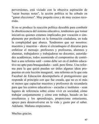 perversiones, está viciado con la obsesiva aspiración de
"sacar buenas notas", la acción política se ha cebado en
"ganar elecciones". Muy poquita cosa y de muy escaso reco-
rrido.
Si no se produce la reacción política deseable para combatir
la obsolescencia del sistema educativo, tendremos que tomar
iniciativas quienes estamos implicados por vocación o sim-
plemente por profesión en la formación ciudadana, en toda
la complejidad que abarca. Tendremos que ser nosotros:
maestros y maestras - ahora sí circunloquio el discurso para
enfatizar el mensaje- profesores y profesoras, alumnos y
alumnas, trabajadores y trabajadoras no docentes, autorida-
des académicas, todos asumiendo el compromiso de contri-
buir a una reforma sutil - como debe ser en el ámbito educa-
tivo no apto para brusquedades - sutil, pero firme. Una refor-
ma para la que quizá puedan ser útiles algunas ideas pro-
puestas en esta lección inaugural, una reforma en la que esta
Facultad de Educación desempeñaría el protagonismo que
responde al principio con que fue creada, que no es ni más
ni menos que capacitar maestros y profesores de secundaria
para que los centros educativos - escuelas e institutos - sean
lugares de referencia sobre cómo vivir en sociedad, cómo
trabajar conjuntamente y cómo este trabajo, basado en las
enseñanzas y los aprendizajes, proporciona entusiasmo,
apoyo para desenvolverse en la vida y gusto por el saber.
Adelante. Mañana empezamos.
Muchas gracias.
47
 