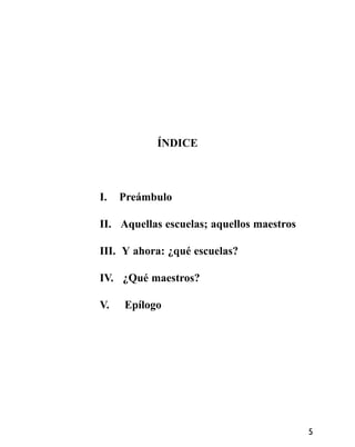 ÍNDICE
I. Preámbulo
II. Aquellas escuelas; aquellos maestros
III. Y ahora: ¿qué escuelas?
IV. ¿Qué maestros?
V. Epílogo
5
 