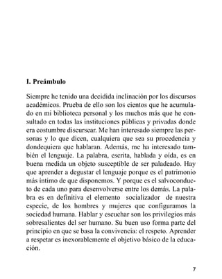 I. Preámbulo
Siempre he tenido una decidida inclinación por los discursos
académicos. Prueba de ello son los cientos que he acumula-
do en mi biblioteca personal y los muchos más que he con-
sultado en todas las instituciones públicas y privadas donde
era costumbre discursear. Me han interesado siempre las per-
sonas y lo que dicen, cualquiera que sea su procedencia y
dondequiera que hablaran. Además, me ha interesado tam-
bién el lenguaje. La palabra, escrita, hablada y oída, es en
buena medida un objeto susceptible de ser paladeado. Hay
que aprender a degustar el lenguaje porque es el patrimonio
más íntimo de que disponemos. Y porque es el salvoconduc-
to de cada uno para desenvolverse entre los demás. La pala-
bra es en definitiva el elemento socializador de nuestra
especie, de los hombres y mujeres que configuramos la
sociedad humana. Hablar y escuchar son los privilegios más
sobresalientes del ser humano. Su buen uso forma parte del
principio en que se basa la convivencia: el respeto. Aprender
a respetar es inexorablemente el objetivo básico de la educa-
ción.
7
 