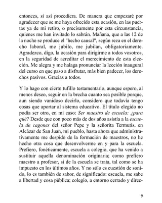 entonces, si así procediera. De manera que empezaré por
agradecer que se me haya ofrecido esta ocasión, en las puer-
tas ya de mi retiro, o precisamente por esta circunstancia,
quienes me han invitado lo sabrán. Mañana, que a las 12 de
la noche se produce el "hecho causal", según reza en el dere-
cho laboral, me jubilo, me jubilan, obligatoriamente.
Agradezco, digo, la ocasión para dirigirme a todos vosotros,
en la seguridad de acreditar el merecimiento de esta elec-
ción. Me alegra y me halaga pronunciar la lección inaugural
del curso en que paso a disfrutar, más bien padecer, los dere-
chos pasivos. Gracias a todos.
Y lo hago con cierto tufillo testamentario, aunque espero, al
menos deseo, seguir en la brecha cuanto sea posible porque,
aun siendo vanidoso decirlo, considero que todavía tengo
cosas que aportar al sistema educativo. El título elegido no
podía ser otro, en mi caso: Ser maestro de escuela: ¿para
qué? Desde que con poco más de dos años asistía a la escue-
la de cagones del señor Pepe y la señorita Termutis, en
Alcázar de San Juan, mi pueblo, hasta ahora que administra-
tivamente me despido de la formación de maestros, no he
hecho otra cosa que desenvolverme en y para la escuela.
Prefiero, fonéticamente, escuela a colegio, que ha venido a
sustituir aquella denominación originaria; como prefiero
maestro a profesor, si de la escuela se trata, tal como se ha
impuesto en los últimos años. Y no sólo es cuestión de soni-
do, lo es también de sabor, de significado: escuela, me sabe
a libertad y cosa pública; colegio, a entorno cerrado y direc-
9
 