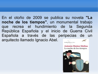 En el otoño de 2009 se publica su novela  "La noche de los tiempos" , un monumental trabajo que recrea el hundimiento de la Segunda República Española y el inicio de Guerra Civil Española a través de las peripecias de un arquitecto llamado Ignacio Abel. 