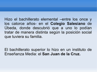 Hizo el bachillerato elemental –entre los once y los catorce años- en el  Colegio Salesiano  de Úbeda, donde descubrió que a uno lo podían tratar de manera distinta según la posición social que tuviera su familia.  El bachillerato superior lo hizo en un instituto de Enseñanza Media: el  San Juan de la Cruz. 