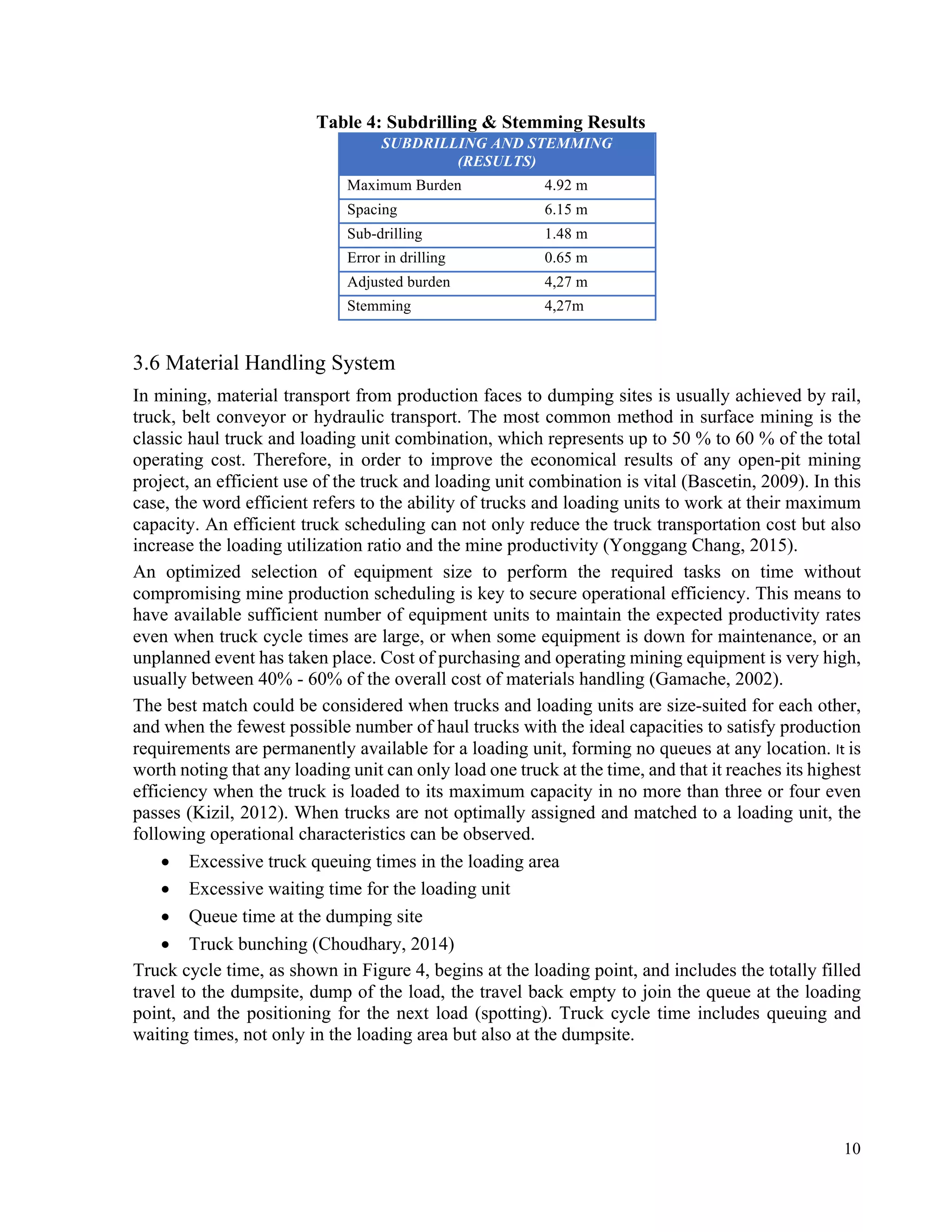 10
Table 4: Subdrilling & Stemming Results
SUBDRILLING AND STEMMING
(RESULTS)
Maximum Burden 4.92 m
Spacing 6.15 m
Sub-drilling 1.48 m
Error in drilling 0.65 m
Adjusted burden 4,27 m
Stemming 4,27m
3.6 Material Handling System	
In mining, material transport from production faces to dumping sites is usually achieved by rail,
truck, belt conveyor or hydraulic transport. The most common method in surface mining is the
classic haul truck and loading unit combination, which represents up to 50 % to 60 % of the total
operating cost. Therefore, in order to improve the economical results of any open-pit mining
project, an efficient use of the truck and loading unit combination is vital (Bascetin, 2009). In this
case, the word efficient refers to the ability of trucks and loading units to work at their maximum
capacity. An efficient truck scheduling can not only reduce the truck transportation cost but also
increase the loading utilization ratio and the mine productivity (Yonggang Chang, 2015).
An optimized selection of equipment size to perform the required tasks on time without
compromising mine production scheduling is key to secure operational efficiency. This means to
have available sufficient number of equipment units to maintain the expected productivity rates
even when truck cycle times are large, or when some equipment is down for maintenance, or an
unplanned event has taken place. Cost of purchasing and operating mining equipment is very high,
usually between 40% - 60% of the overall cost of materials handling (Gamache, 2002).
The best match could be considered when trucks and loading units are size-suited for each other,
and when the fewest possible number of haul trucks with the ideal capacities to satisfy production
requirements are permanently available for a loading unit, forming no queues at any location. It	is
worth noting that any loading unit can only load one truck at the time, and that it reaches its highest
efficiency when the truck is loaded to its maximum capacity in no more than three or four even
passes (Kizil, 2012). When trucks are not optimally assigned and matched to a loading unit, the
following operational characteristics can be observed.
• Excessive truck queuing times in the loading area
• Excessive waiting time for the loading unit
• Queue time at the dumping site
• Truck bunching (Choudhary, 2014)
Truck cycle time, as shown in Figure 4, begins at the loading point, and includes the totally filled
travel to the dumpsite, dump of the load, the travel back empty to join the queue at the loading
point, and the positioning for the next load (spotting). Truck cycle time includes queuing and
waiting times, not only in the loading area but also at the dumpsite.
 