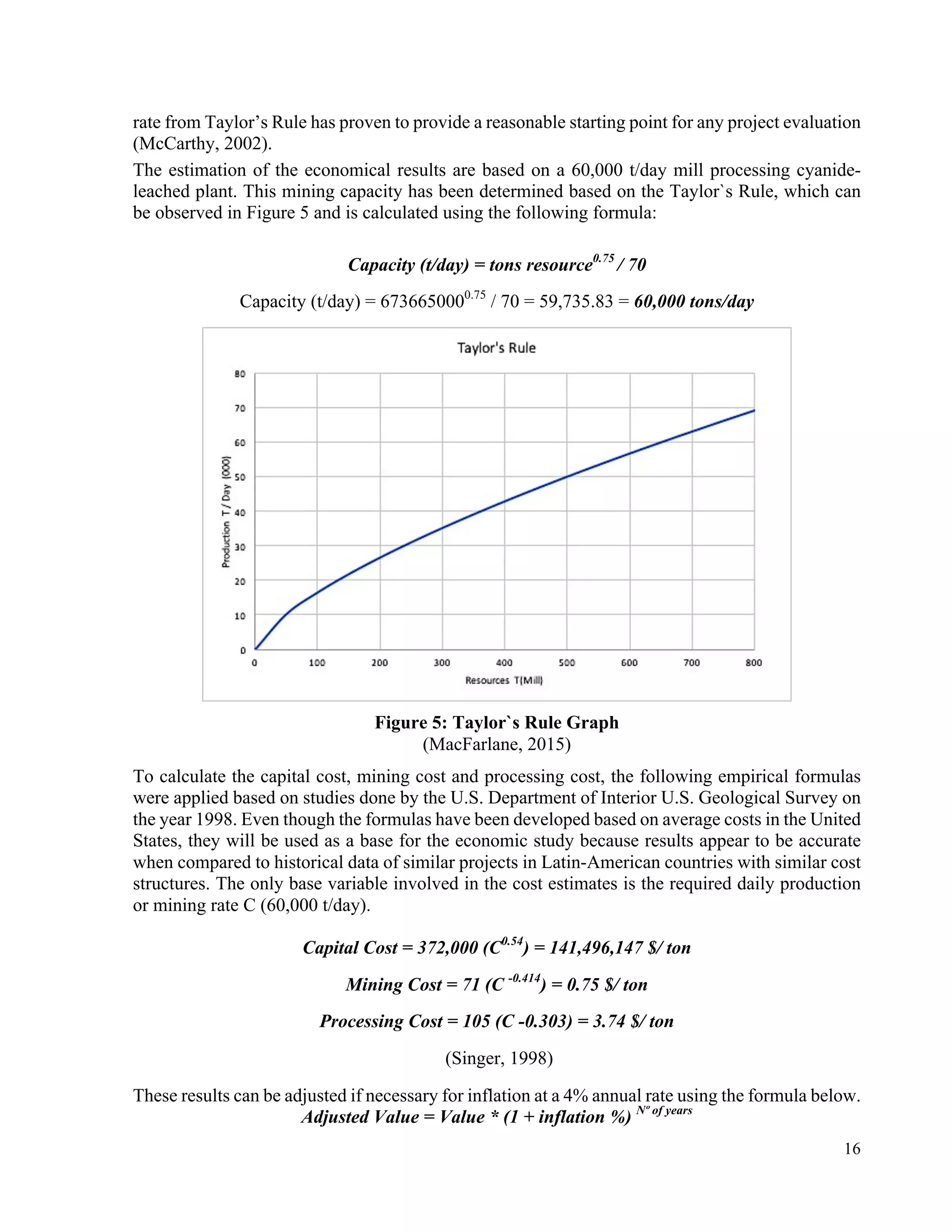16
rate from Taylor’s Rule has proven to provide a reasonable starting point for any project evaluation
(McCarthy, 2002).
The estimation of the economical results are based on a 60,000 t/day mill processing cyanide-
leached plant. This mining capacity has been determined based on the Taylor`s Rule, which can
be observed in Figure 5 and is calculated using the following formula:
Capacity (t/day) = tons resource0.75
/ 70
Capacity (t/day) = 6736650000.75
/ 70 = 59,735.83 = 60,000 tons/day
Figure 5: Taylor`s Rule Graph
(MacFarlane, 2015)
To calculate the capital cost, mining cost and processing cost, the following empirical formulas
were applied based on studies done by the U.S. Department of Interior U.S. Geological Survey on
the year 1998. Even though the formulas have been developed based on average costs in the United
States, they will be used as a base for the economic study because results appear to be accurate
when compared to historical data of similar projects in Latin-American countries with similar cost
structures. The only base variable involved in the cost estimates is the required daily production
or mining rate C (60,000 t/day).
Capital Cost = 372,000 (C0.54
) = 141,496,147 $/ ton
Mining Cost = 71 (C -0.414
) = 0.75 $/ ton
Processing Cost = 105 (C -0.303) = 3.74 $/ ton
(Singer, 1998)
These results can be adjusted if necessary for inflation at a 4% annual rate using the formula below.
Adjusted Value = Value * (1 + inflation %) Nº of years
 