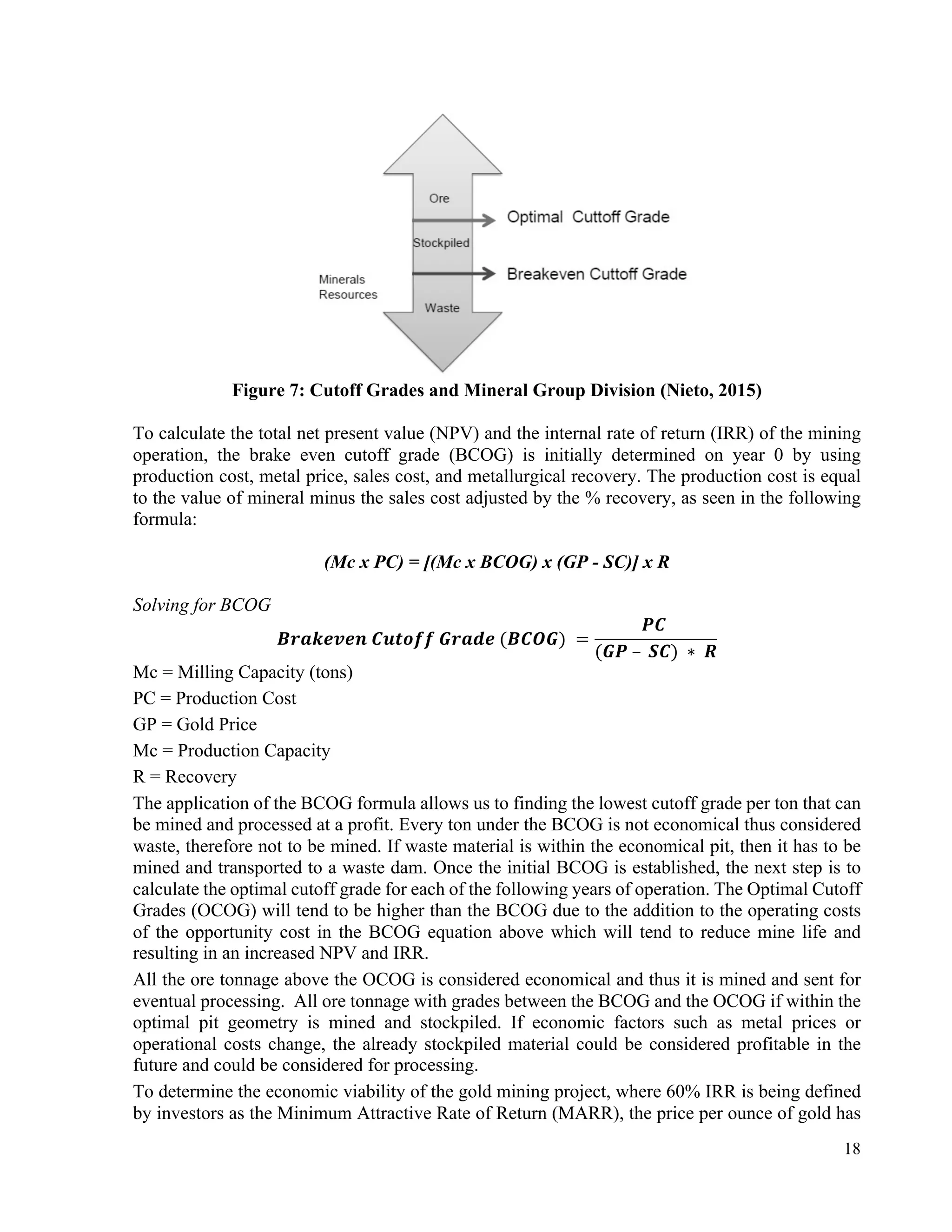18
Figure 7: Cutoff Grades and Mineral Group Division (Nieto, 2015)
To calculate the total net present value (NPV) and the internal rate of return (IRR) of the mining
operation, the brake even cutoff grade (BCOG) is initially determined on year 0 by using
production cost, metal price, sales cost, and metallurgical recovery. The production cost is equal
to the value of mineral minus the sales cost adjusted by the % recovery, as seen in the following
formula:
(Mc x PC) = [(Mc x BCOG) x (GP - SC)] x R
Solving for BCOG
𝑩𝒓𝒂𝒌𝒆𝒗𝒆𝒏	𝑪𝒖𝒕𝒐𝒇𝒇	𝑮𝒓𝒂𝒅𝒆	(𝑩𝑪𝑶𝑮)	=
𝑷𝑪	
(𝑮𝑷	– 	𝑺𝑪)	∗ 	𝑹
Mc = Milling Capacity (tons)
PC = Production Cost
GP = Gold Price
Mc = Production Capacity
R = Recovery
The application of the BCOG formula allows us to finding the lowest cutoff grade per ton that can
be mined and processed at a profit. Every ton under the BCOG is not economical thus considered
waste, therefore not to be mined. If waste material is within the economical pit, then it has to be
mined and transported to a waste dam. Once the initial BCOG is established, the next step is to
calculate the optimal cutoff grade for each of the following years of operation. The Optimal Cutoff
Grades (OCOG) will tend to be higher than the BCOG due to the addition to the operating costs
of the opportunity cost in the BCOG equation above which will tend to reduce mine life and
resulting in an increased NPV and IRR.
All the ore tonnage above the OCOG is considered economical and thus it is mined and sent for
eventual processing. All ore tonnage with grades between the BCOG and the OCOG if within the
optimal pit geometry is mined and stockpiled. If economic factors such as metal prices or
operational costs change, the already stockpiled material could be considered profitable in the
future and could be considered for processing.
To determine the economic viability of the gold mining project, where 60% IRR is being defined
by investors as the Minimum Attractive Rate of Return (MARR), the price per ounce of gold has
 