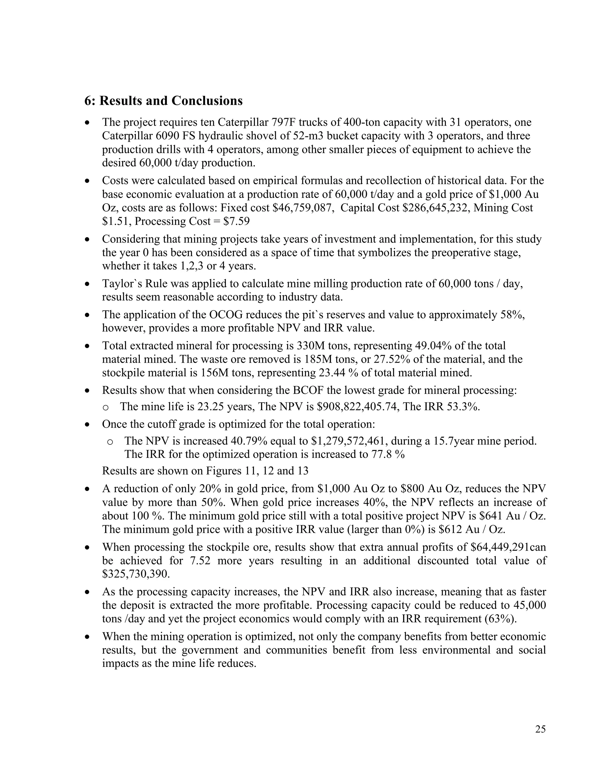 25
6: Results and Conclusions
• The project requires ten Caterpillar 797F trucks of 400-ton capacity with 31 operators, one
Caterpillar 6090 FS hydraulic shovel of 52-m3 bucket capacity with 3 operators, and three
production drills with 4 operators, among other smaller pieces of equipment to achieve the
desired 60,000 t/day production.
• Costs were calculated based on empirical formulas and recollection of historical data. For the
base economic evaluation at a production rate of 60,000 t/day and a gold price of $1,000 Au
Oz, costs are as follows: Fixed cost $46,759,087, Capital Cost $286,645,232, Mining Cost
$1.51, Processing Cost = $7.59
• Considering that mining projects take years of investment and implementation, for this study
the year 0 has been considered as a space of time that symbolizes the preoperative stage,
whether it takes 1,2,3 or 4 years.
• Taylor`s Rule was applied to calculate mine milling production rate of 60,000 tons / day,
results seem reasonable according to industry data.
• The application of the OCOG reduces the pit`s reserves and value to approximately 58%,
however, provides a more profitable NPV and IRR value.
• Total extracted mineral for processing is 330M tons, representing 49.04% of the total
material mined. The waste ore removed is 185M tons, or 27.52% of the material, and the
stockpile material is 156M tons, representing 23.44 % of total material mined.
• Results show that when considering the BCOF the lowest grade for mineral processing:
o The mine life is 23.25 years, The NPV is $908,822,405.74, The IRR 53.3%.
• Once the cutoff grade is optimized for the total operation:
o The NPV is increased 40.79% equal to $1,279,572,461, during a 15.7year mine period.
The IRR for the optimized operation is increased to 77.8 %
Results are shown on Figures 11, 12 and 13
• A reduction of only 20% in gold price, from $1,000 Au Oz to $800 Au Oz, reduces the NPV
value by more than 50%. When gold price increases 40%, the NPV reflects an increase of
about 100 %. The minimum gold price still with a total positive project NPV is $641 Au / Oz.
The minimum gold price with a positive IRR value (larger than 0%) is $612 Au / Oz.
• When processing the stockpile ore, results show that extra annual profits of $64,449,291can
be achieved for 7.52 more years resulting in an additional discounted total value of
$325,730,390.
• As the processing capacity increases, the NPV and IRR also increase, meaning that as faster
the deposit is extracted the more profitable. Processing capacity could be reduced to 45,000
tons /day and yet the project economics would comply with an IRR requirement (63%).
• When the mining operation is optimized, not only the company benefits from better economic
results, but the government and communities benefit from less environmental and social
impacts as the mine life reduces.
 