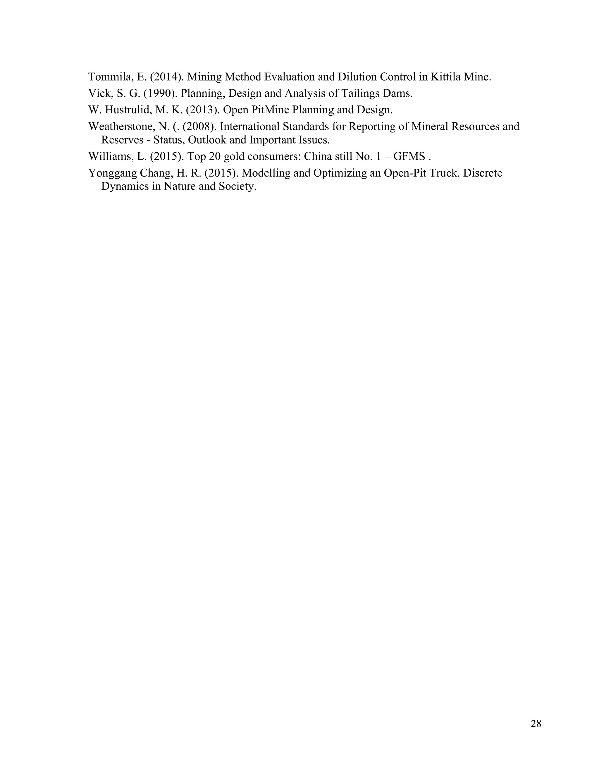 28
Tommila, E. (2014). Mining Method Evaluation and Dilution Control in Kittila Mine.
Vick, S. G. (1990). Planning, Design and Analysis of Tailings Dams.
W. Hustrulid, M. K. (2013). Open PitMine Planning and Design.
Weatherstone, N. (. (2008). International Standards for Reporting of Mineral Resources and
Reserves - Status, Outlook and Important Issues.
Williams, L. (2015). Top 20 gold consumers: China still No. 1 – GFMS .
Yonggang Chang, H. R. (2015). Modelling and Optimizing an Open-Pit Truck. Discrete
Dynamics in Nature and Society.
 