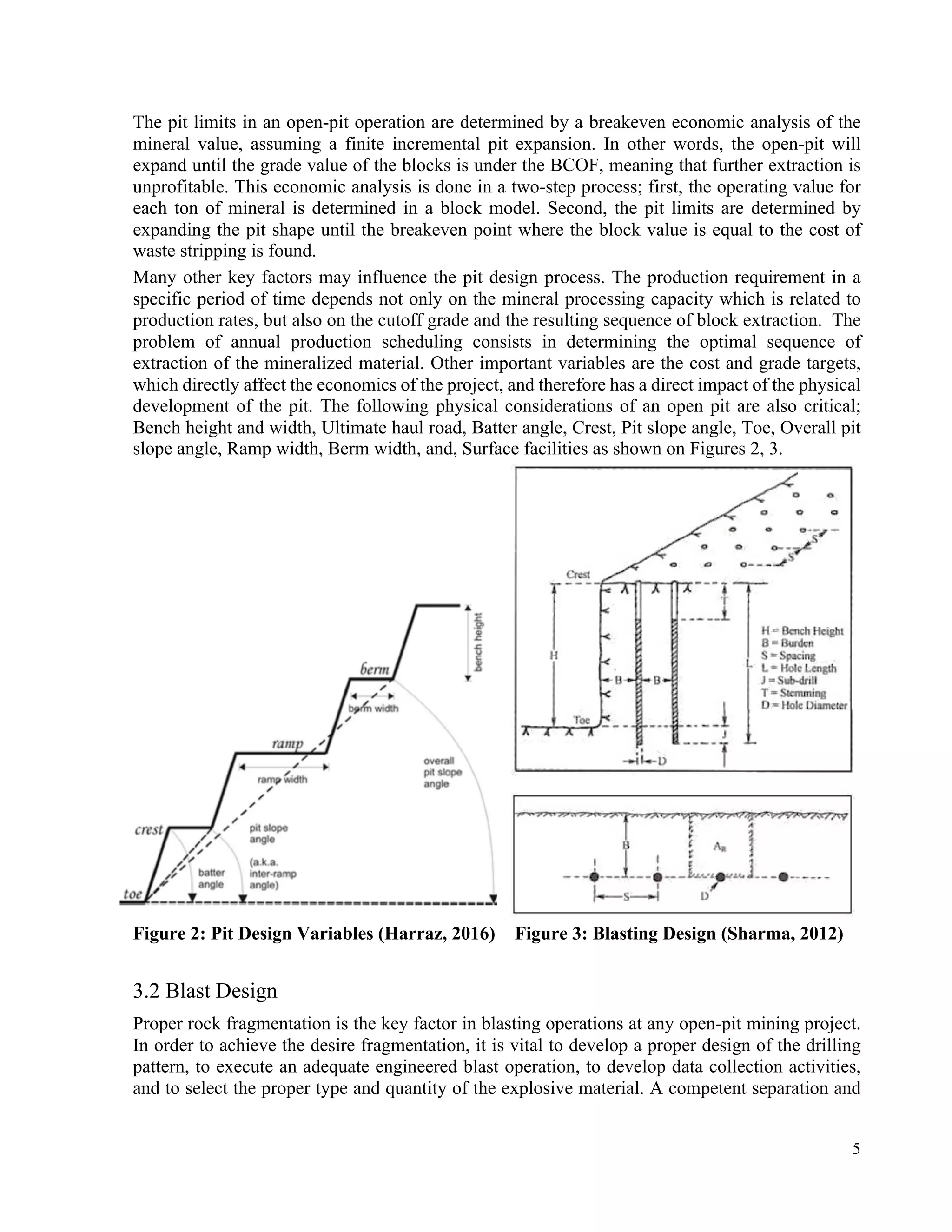 5
The pit limits in an open-pit operation are determined by a breakeven economic analysis of the
mineral value, assuming a finite incremental pit expansion. In other words, the open-pit will
expand until the grade value of the blocks is under the BCOF, meaning that further extraction is
unprofitable. This economic analysis is done in a two-step process; first, the operating value for
each ton of mineral is determined in a block model. Second, the pit limits are determined by
expanding the pit shape until the breakeven point where the block value is equal to the cost of
waste stripping is found.
Many other key factors may influence the pit design process. The production requirement in a
specific period of time depends not only on the mineral processing capacity which is related to
production rates, but also on the cutoff grade and the resulting sequence of block extraction. The
problem of annual production scheduling consists in determining the optimal sequence of
extraction of the mineralized material. Other important variables are the cost and grade targets,
which directly affect the economics of the project, and therefore has a direct impact of the physical
development of the pit. The following physical considerations of an open pit are also critical;
Bench height and width, Ultimate haul road, Batter angle, Crest, Pit slope angle, Toe, Overall pit
slope angle, Ramp width, Berm width, and, Surface facilities as shown on Figures 2, 3.
Figure 2: Pit Design Variables (Harraz, 2016) Figure 3: Blasting Design (Sharma, 2012)
3.2 Blast Design
Proper rock fragmentation is the key factor in blasting operations at any open-pit mining project.
In order to achieve the desire fragmentation, it is vital to develop a proper design of the drilling
pattern, to execute an adequate engineered blast operation, to develop data collection activities,
and to select the proper type and quantity of the explosive material. A competent separation and
 
