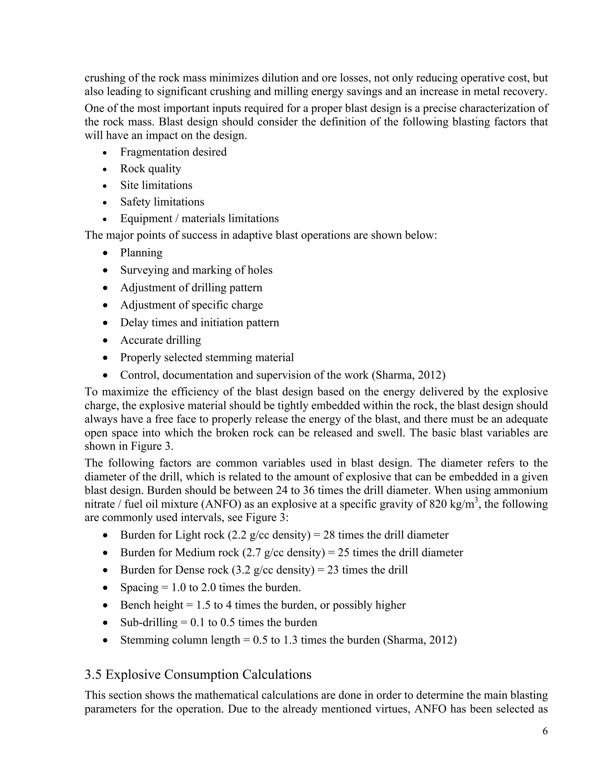 6
crushing of the rock mass minimizes dilution and ore losses, not only reducing operative cost, but
also leading to significant crushing and milling energy savings and an increase in metal recovery.
One of the most important inputs required for a proper blast design is a precise characterization of
the rock mass. Blast design should consider the definition of the following blasting factors that
will have an impact on the design.
• Fragmentation desired
• Rock quality
• Site limitations
• Safety limitations
• Equipment / materials limitations
The major points of success in adaptive blast operations are shown below:
• Planning
• Surveying and marking of holes
• Adjustment of drilling pattern
• Adjustment of specific charge
• Delay times and initiation pattern
• Accurate drilling
• Properly selected stemming material
• Control, documentation and supervision of the work (Sharma, 2012)
To maximize the efficiency of the blast design based on the energy delivered by the explosive
charge, the explosive material should be tightly embedded within the rock, the blast design should
always have a free face to properly release the energy of the blast, and there must be an adequate
open space into which the broken rock can be released and swell. The basic blast variables are
shown in Figure 3.
The following factors are common variables used in blast design. The diameter refers to the
diameter of the drill, which is related to the amount of explosive that can be embedded in a given
blast design. Burden should be between 24 to 36 times the drill diameter. When using ammonium
nitrate / fuel oil mixture (ANFO) as an explosive at a specific gravity of 820 kg/m3
, the following
are commonly used intervals, see Figure 3:
• Burden for Light rock (2.2 g/cc density) = 28 times the drill diameter
• Burden for Medium rock (2.7 g/cc density) = 25 times the drill diameter
• Burden for Dense rock (3.2 g/cc density) = 23 times the drill
• Spacing = 1.0 to 2.0 times the burden.
• Bench height = 1.5 to 4 times the burden, or possibly higher
• Sub-drilling = 0.1 to 0.5 times the burden
• Stemming column length = 0.5 to 1.3 times the burden (Sharma, 2012)
3.5 Explosive Consumption Calculations
This section shows the mathematical calculations are done in order to determine the main blasting
parameters for the operation. Due to the already mentioned virtues, ANFO has been selected as
 
