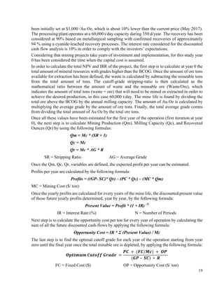 19
been initially set at $1,000 /Au Oz, which is about 10% lower than the current price (May 2017).
The processing plant operates at a 60,000 t/day capacity during 350 d/year. The recovery has been
considered at 90% based on metallurgical sampling with confirmed recoveries of approximately
94 % using a cyanide-leached recovery processes. The interest rate considered for the discounted
cash flow analysis is 10% in order to comply with the investors’ expectations.
Considering that mining projects take years of investment and implementation, for this study year
0 has been considered the time when the capital cost is assumed.
In order to calculate the total NPV and IRR of the project, the first step is to calculate at year 0 the
total amount of mineral resources with grades higher than the BCOG. Once the amount of ore tons
available for extraction has been defined, the waste is calculated by subtracting the mineable tons
from the total amount of tons. The cutoff-grade stripping-ratio is then calculated as the
mathematical ratio between the amount of waste and the mineable ore (Waste/Ore), which
indicates the amount of total tons (waste + ore) that will need to be mined or extracted in order to
achieve the desired production, in this case 60,000 t/day. The mine life is found by dividing the
total ore above the BCOG by the annual milling capacity. The amount of Au Oz is calculated by
multiplying the average grade by the amount of ore tons. Finally, the total average grade comes
from dividing the total amount of Au Oz by the total ore tons.
Once all these values have been estimated for the first year of the operation (first iteration at year
0), the next step is to calculate Mining Production (Qm), Milling Capacity (Qc), and Recovered
Ounces (Qr) by using the following formulas:
Qm = Mc * (SR + 1)
Qc = Mc
Qr = Mc * AG * R
SR = Stripping Ratio AG = Average Grade
Once the Qm, Qc, Qr, variables are defined, the expected profit per year can be estimated.
Profits per year are calculated by the following formula:
Profits = ((GP- SC)* Qr) – (PC * Qc) – (MC * Qm)
MC = Mining Cost ($/ ton)
Once the yearly profits are calculated for every years of the mine life, the discounted present value
of those future yearly profits determined, year by year, by the following formula:
Present Value = Profit * (1 + IR) -N
IR = Interest Rate (%) N = Number of Periods
Next step is to calculate the opportunity cost per ton for every year of operation by calculating the
sum of all the future discounted cash-flows by applying the following formula:
Opportunity Cost = IR * Ʃ (Present Value) / Mc
The last step is to find the optimal cutoff grade for each year of the operation starting from year
zero until the final year once the total minable ore is depleted, by applying the following formula:
𝑶𝒑𝒕𝒊𝒎𝒖𝒎	𝑪𝒖𝒕𝒐𝒇𝒇	𝑮𝒓𝒂𝒅𝒆	 =
𝑷𝑪	 +	(𝑭𝑪/𝑴𝒄)	+ 	𝑶𝑷	
(𝑮𝑷	– 	𝑺𝑪)	∗ 	𝑹
FC = Fixed Cost ($) OP = Opportunity Cost ($/ ton)
 