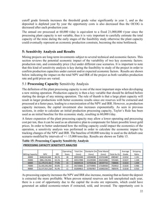22
cutoff grade formula increases the threshold grade value significantly in year 1, and as the
deposited is depleted year by year the opportunity costs is also decreased thus the OCOG is
decreased after each production year.
The annual ore processed at 60,000 t/day is equivalent to a fixed 21,000,000 t/year since the
processing plant capacity is not variable, thus it is very important to carefully estimate the total
capacity of the mine during the early stages of the feasibility study otherwise the plant capacity
could eventually represent an economic production constrain, becoming the mine bottleneck.
5: Sensitivity Analysis and Results
Mining projects are long-term investments subject to several technical and economic factors. This
section reviews the potential economic impact of the variability of two key economic factors:
production rate, and commodity price (Au) under different case scenarios. It is important to note
that this kind of sensitivity analysis is key during the feasibility to study of the project in order to
confirm production capacities under current and/or expected economic factors. Results are shown
below indicating the impact on the total NPV and IRR of the project as both variables production
rate and gold prices are varied.
5.1 Processing Capacity Sensitivity Analysis	
The definition of the plant processing capacity is one of the most important steps when developing
a new mining operation. Production capacity is then a key variable that should be defined before
starting the design of any mining operation. The rule of thumb is that a large plant capacity will
result in larger productions with better economic results since ore reserves will be extracted and
processed at a faster pace, leading to a maximization of the NPV and IRR. However, as production
capacity increases, the capital investment also increases exponentially. As seen in previous
sections, in order to calculate an initial production processing capacity, Taylor`s Rule has been
used as an initial baseline for this economic study, resulting in 60,000 t/day.
A future expansion of the plant processing capacity may allow a lower operating and processing
cost per ton, thus it can be used as an alternative plan to compensate for future possible lower gold
prices. In order to better understand how the milling capacity could impact the economics of the
operation, a sensitivity analysis was performed in order to calculate the economic impact by
tracking changes of the NPV and IRR. The baseline of 60,000 tons/day is used as the default case
scenario modified by intervals of +/- 15,000 tons/day. Results are shown on Table 15.
Table 15: Processing Capacity Sensitivity Analysis
As processing capacity increases the NPV and IRR also increase, meaning that as faster the deposit
is extracted the more profitable. When proven mineral reserves are left unexploited each year,
there is a cost of opportunity due to the capital the in-situ ore represents, which could have
generated an added economic-return if extracted, sold, and invested. The opportunity cost is
PROCESSING	CAPACITY	SENSITIVITY	ANALYSIS
Milling	Capacity NPV IRR
Operating	
Years
Total	Ore	
(tons)
Stockpile	Ore	
(tons)
Total	Waste	
(tons) Total	Au	Oz
Average	
Grade
Stripping	
Ratio
30000 $648,654,668 48.1% 28 300555040 139348280 233761680 6985487 0.0232 1.241
45000 $981,159,456 63.1% 20 320117000 151295940 202252060 7251665 0.0227 1.104
60000 $1,279,572,461 77.8% 15 330349134 157918146 185397722 7388606 0.0224 1.039
75000 $1,433,391,050 83.8% 13 342720665 157759905 173184430 7554413 0.0220 0.966
90000 $1,577,917,218 91.4% 11 352694813 157067857 163902330 7685476 0.0218 0.910
 