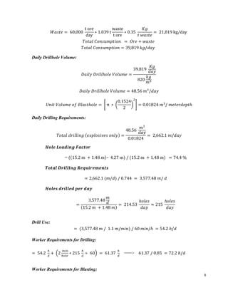 8
𝑊𝑎𝑠𝑡𝑒 = 	60,000	
t	ore
day
∗ 1.039	t
waste
t	ore
∗ 0.35	
𝐾𝑔
𝑡	𝑤𝑎𝑠𝑡𝑒
= 	21,819	kg/day	
𝑇𝑜𝑡𝑎𝑙	𝐶𝑜𝑛𝑠𝑢𝑚𝑝𝑡𝑖𝑜𝑛		 = 	𝑂𝑟𝑒 + 𝑤𝑎𝑠𝑡𝑒	
𝑇𝑜𝑡𝑎𝑙	𝐶𝑜𝑛𝑠𝑢𝑚𝑝𝑡𝑖𝑜𝑛 = 39,819	𝑘𝑔/𝑑𝑎𝑦		
Daily Drillhole Volume:
𝐷𝑎𝑖𝑙𝑦	𝐷𝑟𝑖𝑙𝑙ℎ𝑜𝑙𝑒	𝑉𝑜𝑙𝑢𝑚𝑒 =
39.819	
𝐾𝑔
𝑑𝑎𝑦
820
𝑘𝑔
𝑚]
	
𝐷𝑎𝑖𝑙𝑦	𝐷𝑟𝑖𝑙𝑙ℎ𝑜𝑙𝑒	𝑉𝑜𝑙𝑢𝑚𝑒 = 48.56	𝑚]
/𝑑𝑎𝑦
𝑈𝑛𝑖𝑡	𝑉𝑜𝑙𝑢𝑚𝑒	𝑜𝑓	𝐵𝑙𝑎𝑠𝑡ℎ𝑜𝑙𝑒 =	 	π	 ∗	
0.1524
2
c
= 0.01824	𝑚]
/	𝑚𝑒𝑡𝑒𝑟𝑑𝑒𝑝𝑡ℎ
Daily Drilling Requirements:
𝑇𝑜𝑡𝑎𝑙	𝑑𝑟𝑖𝑙𝑙𝑖𝑛𝑔	 𝑒𝑥𝑝𝑙𝑜𝑠𝑖𝑣𝑒𝑠	𝑜𝑛𝑙𝑦 =
48.56	
𝑚]
𝑑𝑎𝑦
0.01824
= 	2,662.1	𝑚/𝑑𝑎𝑦
𝑯𝒐𝒍𝒆	𝑳𝒐𝒂𝒅𝒊𝒏𝒈	𝑭𝒂𝒄𝒕𝒐𝒓
= ( 15.2	m	 + 1.48	m – 	4.27	m)	/	(15.2	m	 + 1.48	m)		= 74.4	%
𝑻𝒐𝒕𝒂𝒍	𝑫𝒓𝒊𝒍𝒍𝒊𝒏𝒈	𝑹𝒆𝒒𝒖𝒊𝒓𝒆𝒎𝒆𝒏𝒕𝒔
= 2,662.1	(𝑚/𝑑)	/	0.744	 = 	3,577.48	𝑚/	𝑑	
𝑯𝒐𝒍𝒆𝒔	𝒅𝒓𝒊𝒍𝒍𝒆𝒅	𝒑𝒆𝒓	𝒅𝒂𝒚
=
3,577.48
𝑚
𝑑
15.2	𝑚	 + 1.48	𝑚
= 	214.53	
ℎ𝑜𝑙𝑒𝑠
𝑑𝑎𝑦
≈ 215	
ℎ𝑜𝑙𝑒𝑠
𝑑𝑎𝑦
	
Drill Use:
=	(3,577.48	𝑚	/		1.1	𝑚/𝑚𝑖𝑛)	/	60	𝑚𝑖𝑛/ℎ	 = 54.2	ℎ/𝑑	
	
Worker Requirements for Drilling:
= 	54.2	
•
‚
+	 2
	ƒ„…
•†‡ˆ
∗ 215	
•
‚
÷ 	60 	= 	61.37	
•
‚
===> 	61.37	/	0.85	 = 72.2	ℎ/𝑑	
Worker Requirements for Blasting:
 