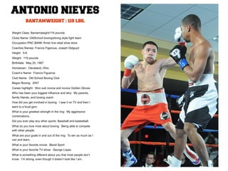 ANTONIO NIEVES
          BANTAMWEIGHT : 119 LBS.

Weight Class: Bantamweight/119 pounds
Clubs Name: OldSchool boxing/strong style fight team
Occupation:PNC BANK /finish line retail shoe store
Coaches Names: Francis Figeroua, Joseph Delguyd
Height: 5-6
Weight: 119 pounds
Birthdate: May 25, 1987
Hometown: Cleveland, Ohio
Coach’s Name: Francis Figueroa
Club Name: Old School Boxing Club
Began Boxing: 2007
Career highlight: Won sub novice and novice Golden Gloves
Who has been your biggest influence and why: My parents,
family friends, and boxing coach
How did you get involved in boxing: I saw it on TV and then I
went to a local gym.
What is your greatest strength in the ring: My aggressive
combinations.
Did you ever play any other sports: Baseball and basketball.
What do you love most about boxing: Being able to compete
with other people.
What are your goals in and out of the ring: To win as much as I
can and learn.
What is your favorite movie: Blood Sport
What is your favorite TV show: George Lopez
What is something different about you that most people don’t
know: I’m strong, even though it doesn’t look like I am.
 