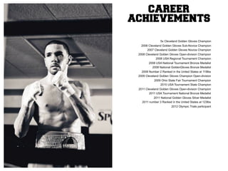 CAREER
ACHIEVEMENTS

                 5x Cleveland Golden Gloves Champion
   2006 Cleveland Golden Gloves Sub-Novice Champion
       2007 Cleveland Golden Gloves Novice Champion
 2008 Cleveland Golden Gloves Open-division Champion
             2008 USA Regional Tournament Champion
        2008 USA National Tournament Bronze Medalist
          2008 National GoldenGloves Bronze Medalist
   2008 Number 2 Ranked in the United States at 119lbs
 2009 Cleveland Golden Gloves Champion Open-division
            2009 Ohio State Fair Tournament Champion
                2010 USA Tournament State Champion
 2011 Cleveland Golden Gloves Open-division Champion
        2011 USA Tournament National Bronze Medalist
           2011 National Golden Gloves Silver Medalist
   2011 number 3 Ranked in the United States at 123lbs
                         2012 Olympic Trials participant
 