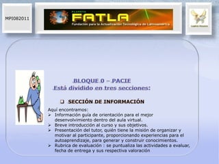 MPI082011




            Aquí encontramos:
             Información guía de orientación para el mejor
              desenvolvimiento dentro del aula virtual.
             Breve introducción al curso y sus objetivos.
             Presentación del tutor, quién tiene la misión de organizar y
              motivar al participante, proporcionando experiencias para el
              autoaprendizaje, para generar y construir conocimientos.
             Rubrica de evaluación : se puntualiza las actividades a evaluar,
              fecha de entrega y sus respectiva valoración
 