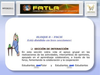 MPI082011




            En esta sección cobra vida el apoyo grupal en las
            realizaciones de las actividades, intercambios de opiniones,
            apoyado en el aprendizaje colaborativo, a través de los
            foros, fomentando la colaboración y la cooperación

            Estudiantes     Tutor    y   Estudiantes       Estudiantes
 